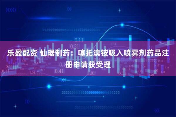 乐盈配资 仙琚制药：噻托溴铵吸入喷雾剂药品注册申请获受理
