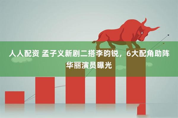 人人配资 孟子义新剧二搭李昀锐，6大配角助阵华丽演员曝光