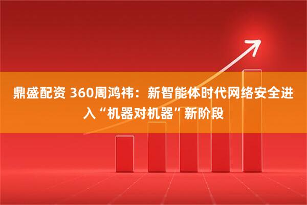 鼎盛配资 360周鸿祎：新智能体时代网络安全进入“机器对机器”新阶段