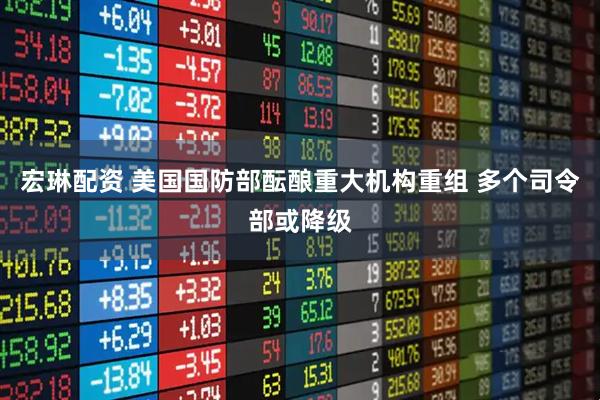 宏琳配资 美国国防部酝酿重大机构重组 多个司令部或降级