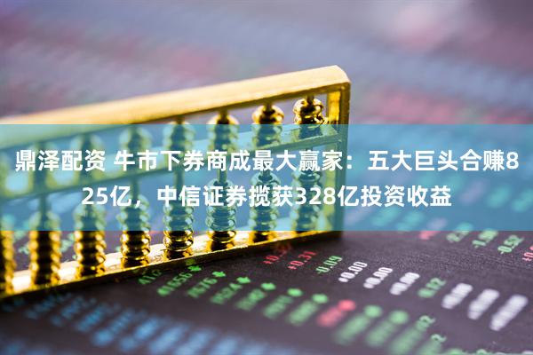 鼎泽配资 牛市下券商成最大赢家：五大巨头合赚825亿，中信证券揽获328亿投资收益