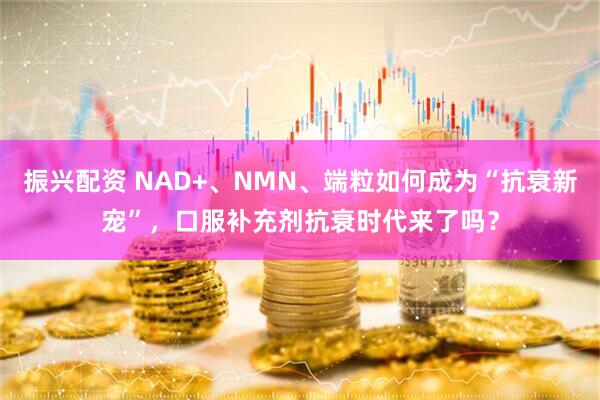 振兴配资 NAD+、NMN、端粒如何成为“抗衰新宠”，口服补充剂抗衰时代来了吗？