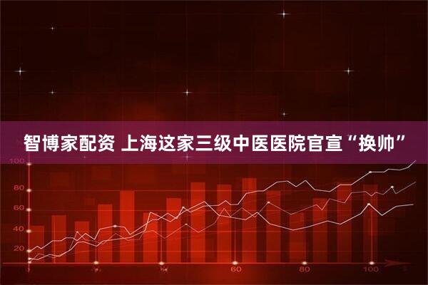 智博家配资 上海这家三级中医医院官宣“换帅”