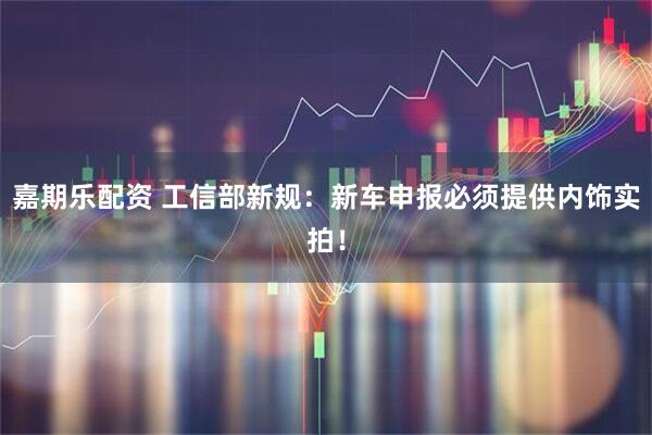 嘉期乐配资 工信部新规：新车申报必须提供内饰实拍！