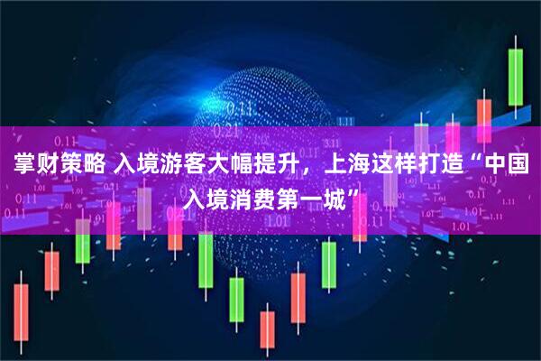 掌财策略 入境游客大幅提升，上海这样打造“中国入境消费第一城”