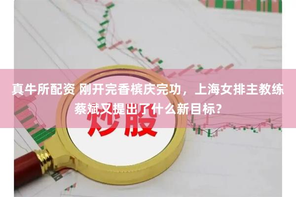 真牛所配资 刚开完香槟庆完功，上海女排主教练蔡斌又提出了什么新目标？