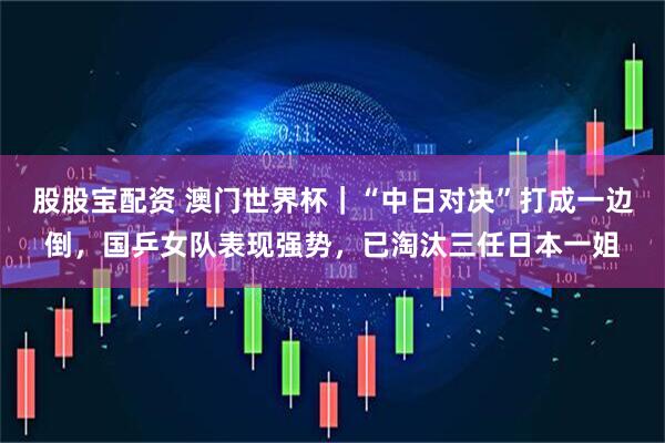 股股宝配资 澳门世界杯｜“中日对决”打成一边倒，国乒女队表现强势，已淘汰三任日本一姐